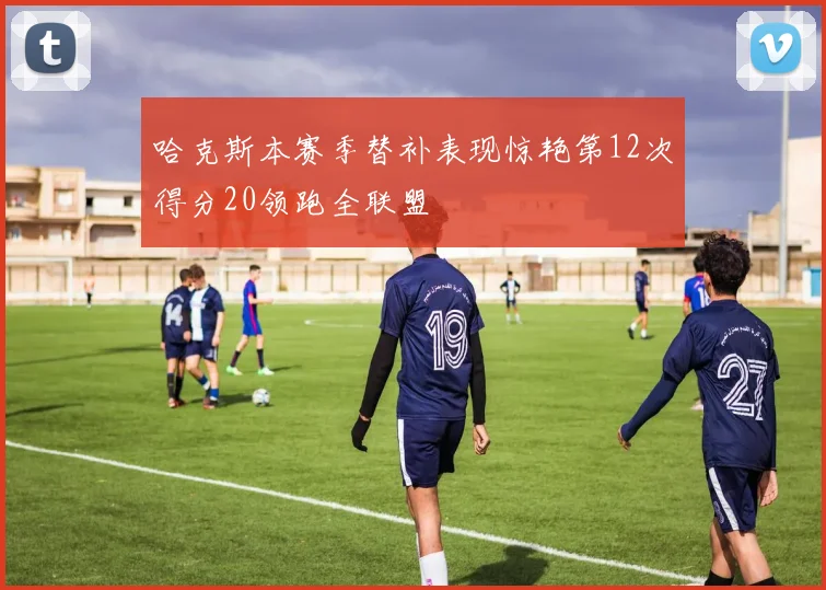 哈克斯本赛季替补表现惊艳第12次得分20领跑全联盟