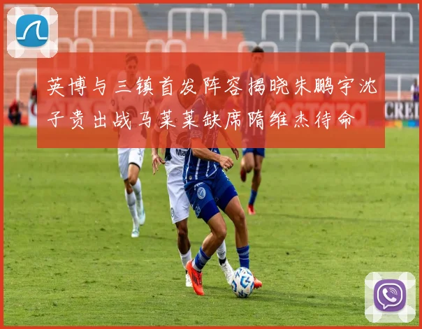 英博与三镇首发阵容揭晓朱鹏宇沈子贵出战马莱莱缺席隋维杰待命