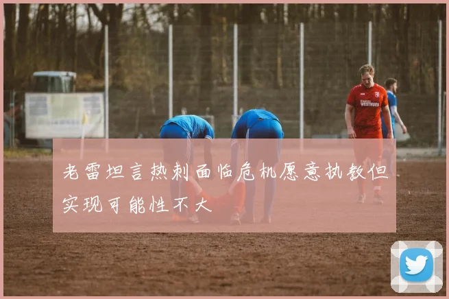 老雷坦言热刺面临危机愿意执教但实现可能性不大
