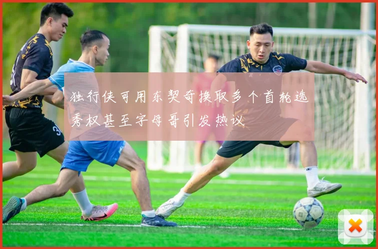 独行侠可用东契奇换取多个首轮选秀权甚至字母哥引发热议