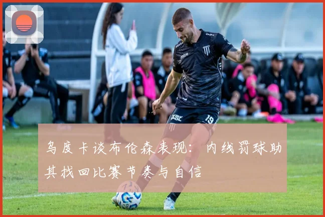 乌度卡谈布伦森表现：内线罚球助其找回比赛节奏与自信