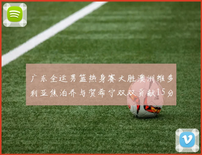 广东全运男篮热身赛大胜澳洲维多利亚焦泊乔与贺希宁双双贡献15分表现出色