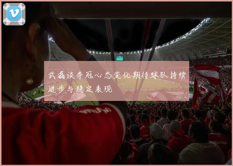 武磊谈夺冠心态变化期待球队持续进步与稳定表现