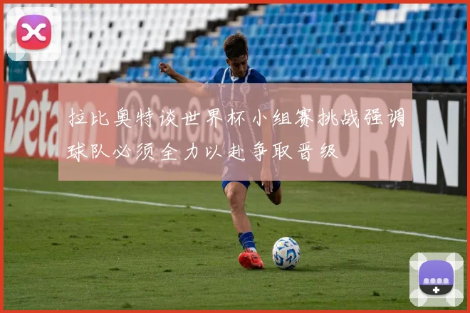 拉比奥特谈世界杯小组赛挑战强调球队必须全力以赴争取晋级