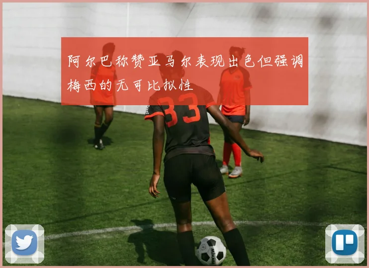 阿尔巴称赞亚马尔表现出色但强调梅西的无可比拟性