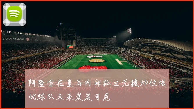 阿隆索在皇马内部孤立无援帅位堪忧球队未来岌岌可危