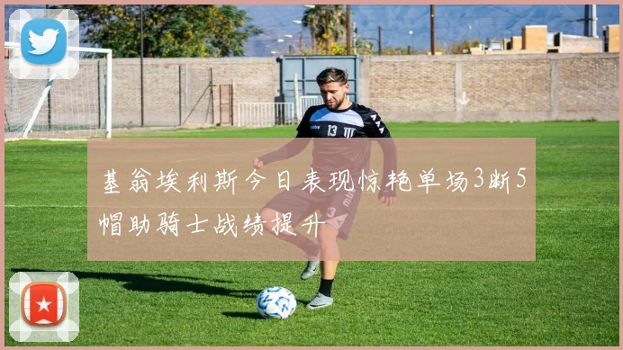 基翁埃利斯今日表现惊艳单场3断5帽助骑士战绩提升