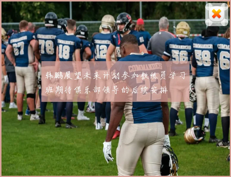 韩鹏展望未来计划参加教练员学习班期待俱乐部领导的后续安排