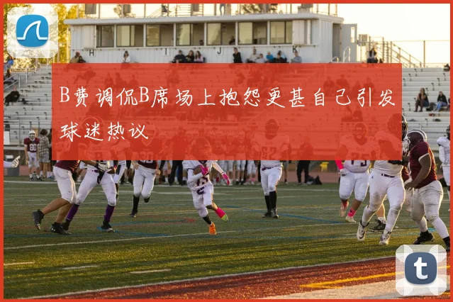 B费调侃B席场上抱怨更甚自己引发球迷热议