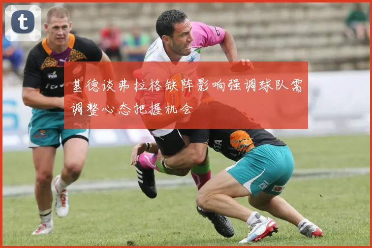 基德谈弗拉格缺阵影响强调球队需调整心态把握机会
