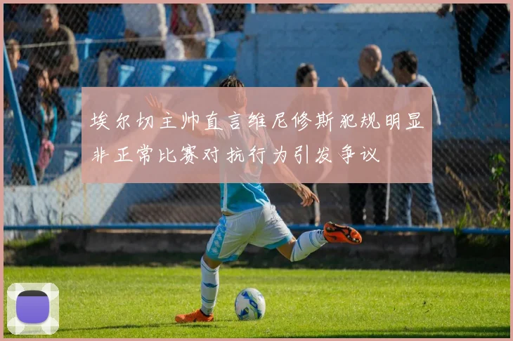 埃尔切主帅直言维尼修斯犯规明显非正常比赛对抗行为引发争议