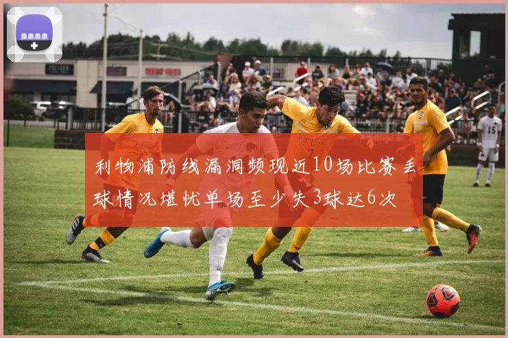 利物浦防线漏洞频现近10场比赛丢球情况堪忧单场至少失3球达6次