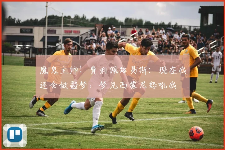 魔鬼主帅！费利佩路易斯：现在我还会做噩梦，梦见西蒙尼怒吼我