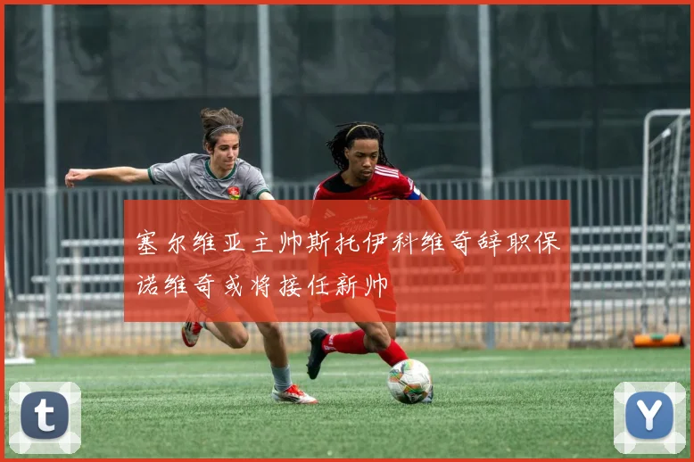 塞尔维亚主帅斯托伊科维奇辞职保诺维奇或将接任新帅
