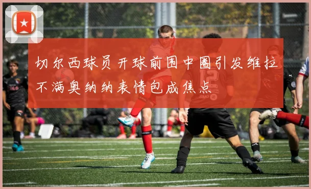 切尔西球员开球前围中圈引发维拉不满奥纳纳表情包成焦点