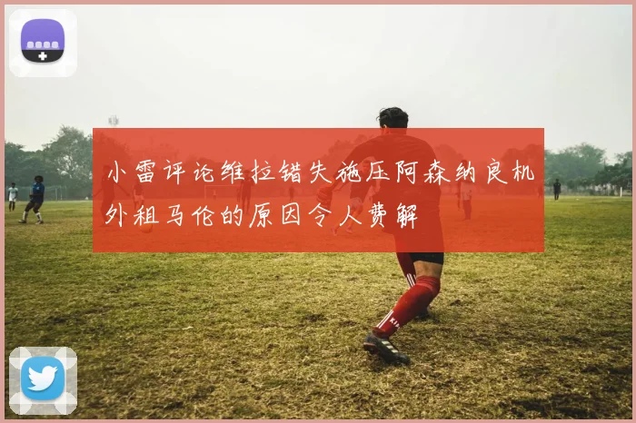 小雷评论维拉错失施压阿森纳良机外租马伦的原因令人费解