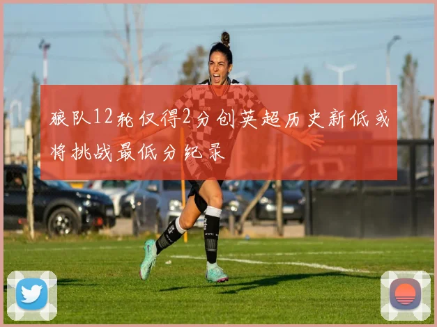 狼队12轮仅得2分创英超历史新低或将挑战最低分纪录