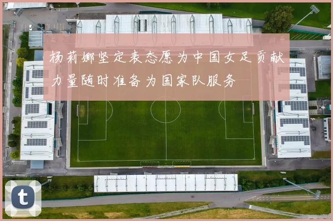 杨莉娜坚定表态愿为中国女足贡献力量随时准备为国家队服务