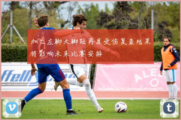 加兰左脚大脚趾再度受伤复查结果将影响未来比赛安排