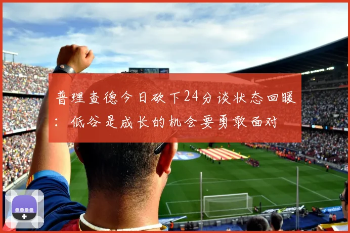 普理查德今日砍下24分谈状态回暖：低谷是成长的机会要勇敢面对