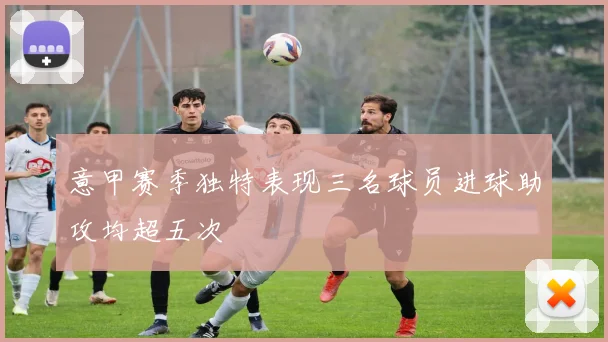 意甲赛季独特表现三名球员进球助攻均超五次