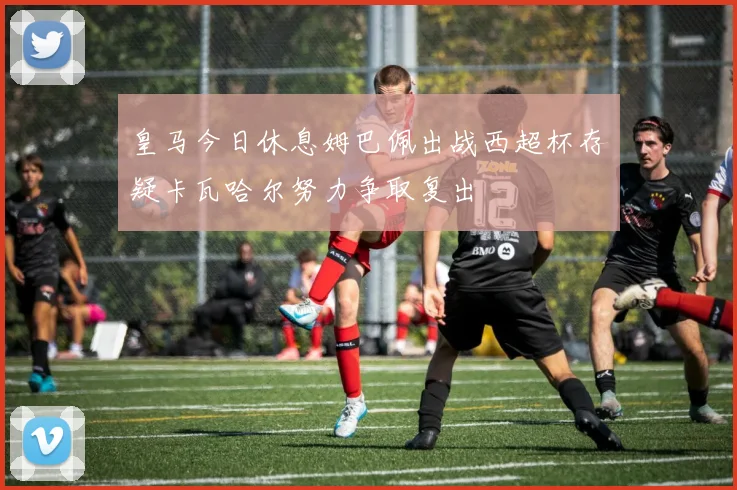 皇马今日休息姆巴佩出战西超杯存疑卡瓦哈尔努力争取复出