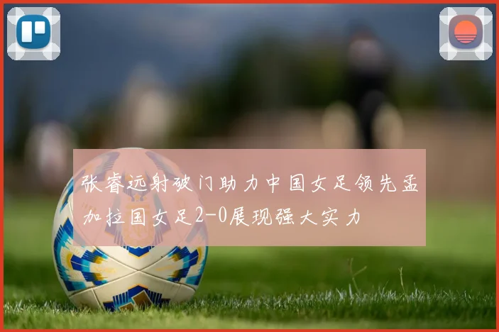 张睿远射破门助力中国女足领先孟加拉国女足2-0展现强大实力
