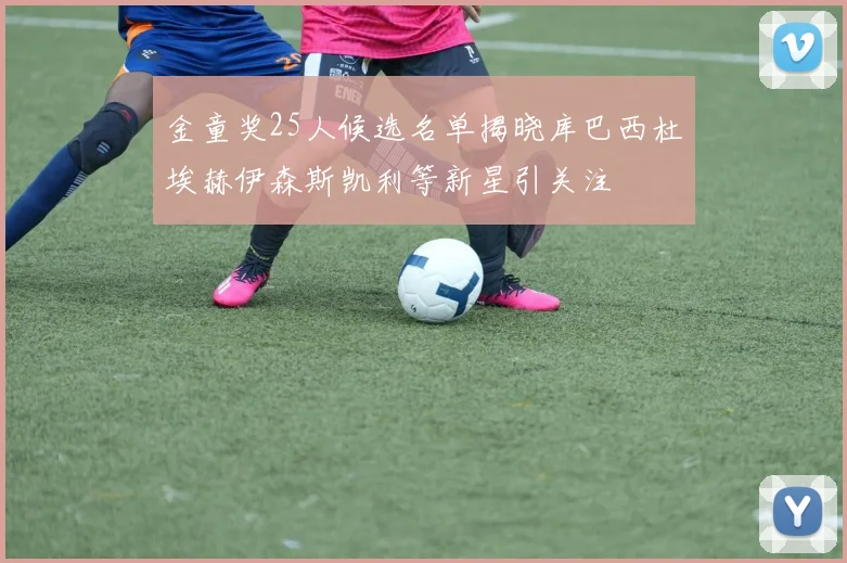 金童奖25人候选名单揭晓库巴西杜埃赫伊森斯凯利等新星引关注