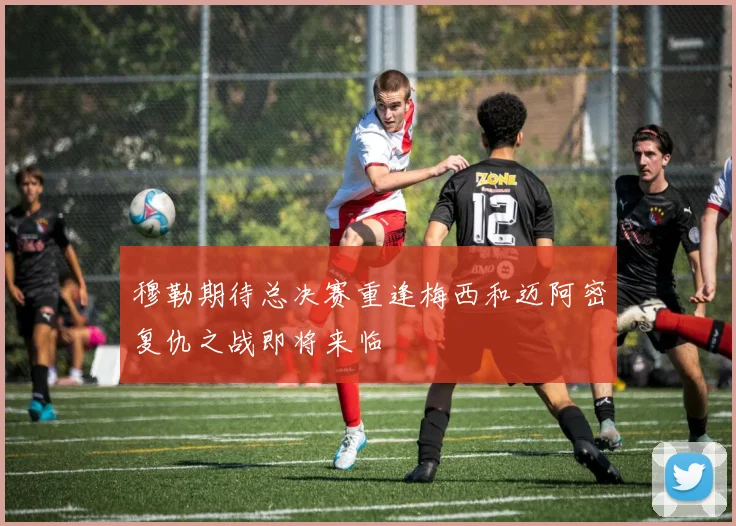穆勒期待总决赛重逢梅西和迈阿密复仇之战即将来临