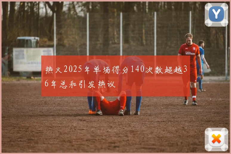 热火2025年单场得分140次数超越36年总和引发热议