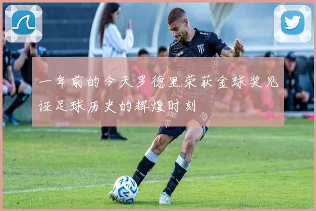 一年前的今天罗德里荣获金球奖见证足球历史的辉煌时刻