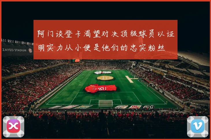 阿门谈登卡渴望对决顶级球员以证明实力从小便是他们的忠实粉丝